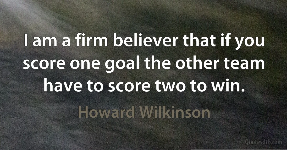 I am a firm believer that if you score one goal the other team have to score two to win. (Howard Wilkinson)