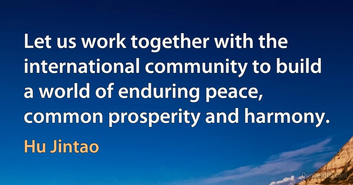 Let us work together with the international community to build a world of enduring peace, common prosperity and harmony. (Hu Jintao)