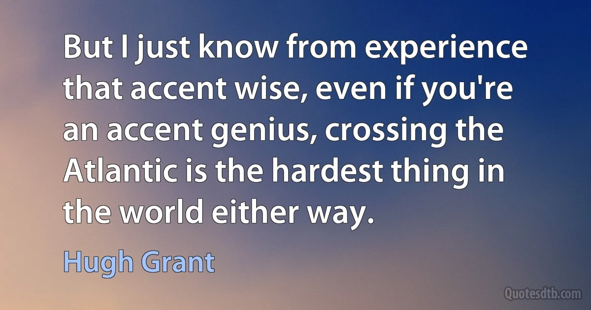 But I just know from experience that accent wise, even if you're an accent genius, crossing the Atlantic is the hardest thing in the world either way. (Hugh Grant)