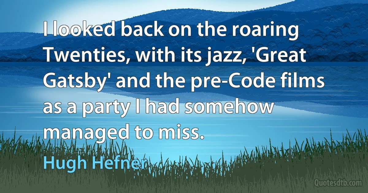 I looked back on the roaring Twenties, with its jazz, 'Great Gatsby' and the pre-Code films as a party I had somehow managed to miss. (Hugh Hefner)