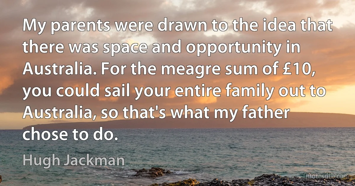 My parents were drawn to the idea that there was space and opportunity in Australia. For the meagre sum of £10, you could sail your entire family out to Australia, so that's what my father chose to do. (Hugh Jackman)