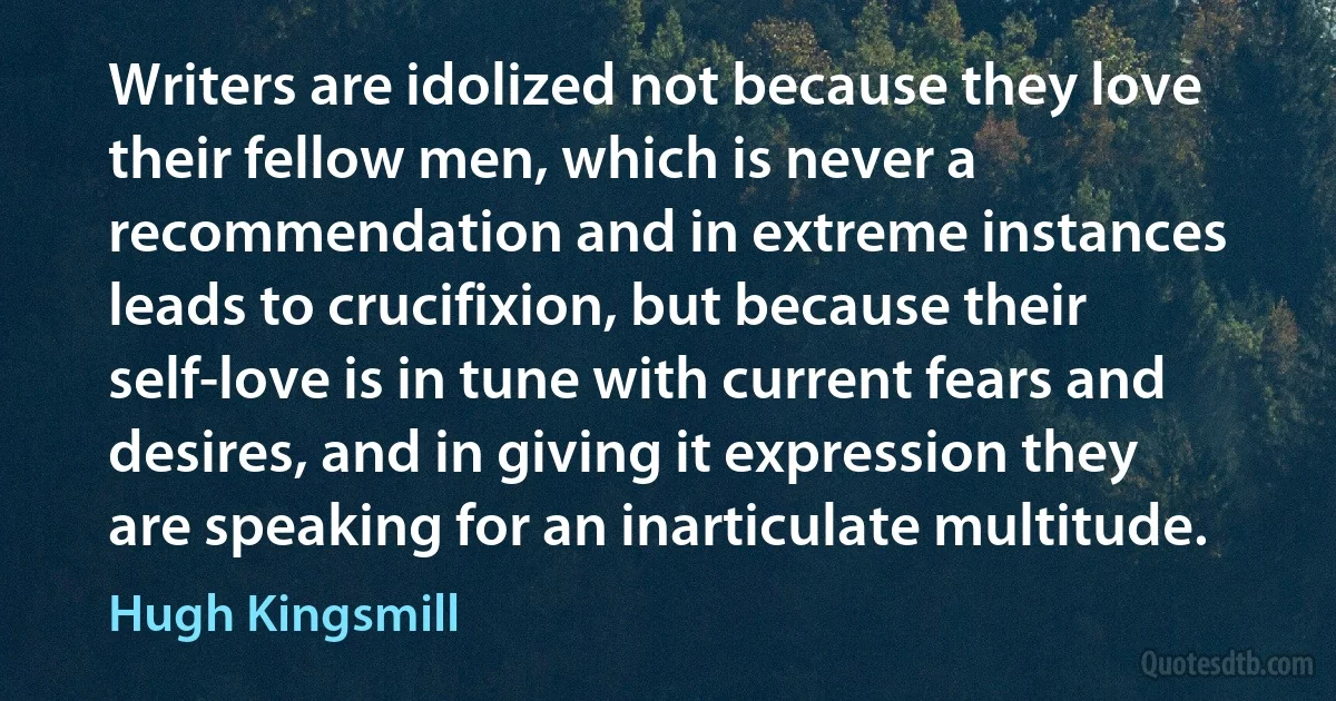 Writers are idolized not because they love their fellow men, which is never a recommendation and in extreme instances leads to crucifixion, but because their self-love is in tune with current fears and desires, and in giving it expression they are speaking for an inarticulate multitude. (Hugh Kingsmill)