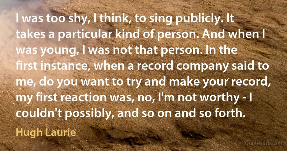 I was too shy, I think, to sing publicly. It takes a particular kind of person. And when I was young, I was not that person. In the first instance, when a record company said to me, do you want to try and make your record, my first reaction was, no, I'm not worthy - I couldn't possibly, and so on and so forth. (Hugh Laurie)