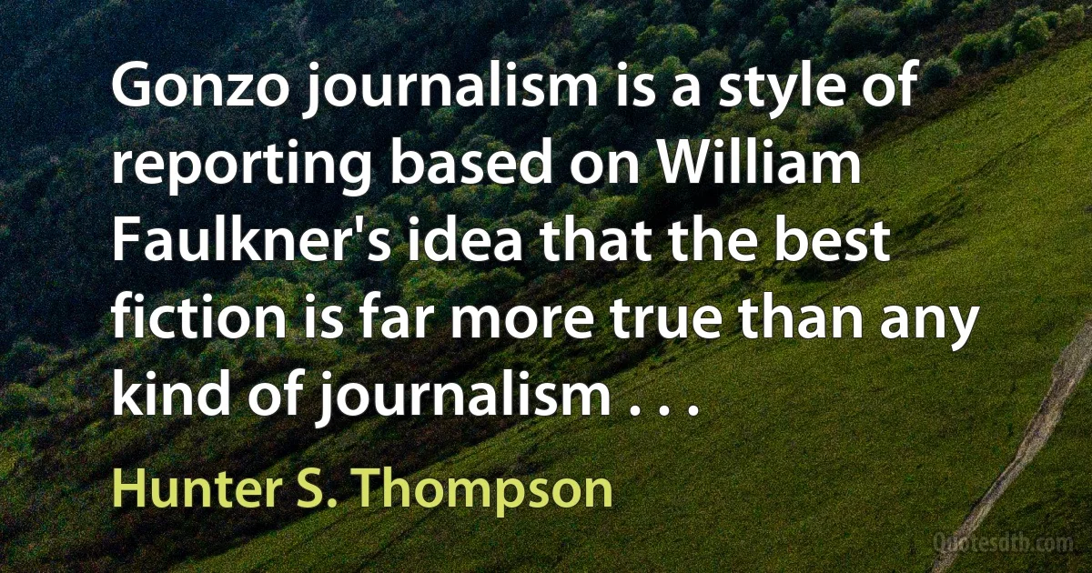 Gonzo journalism is a style of reporting based on William Faulkner's idea that the best fiction is far more true than any kind of journalism . . . (Hunter S. Thompson)