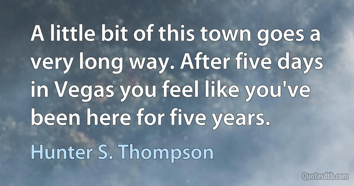 A little bit of this town goes a very long way. After five days in Vegas you feel like you've been here for five years. (Hunter S. Thompson)