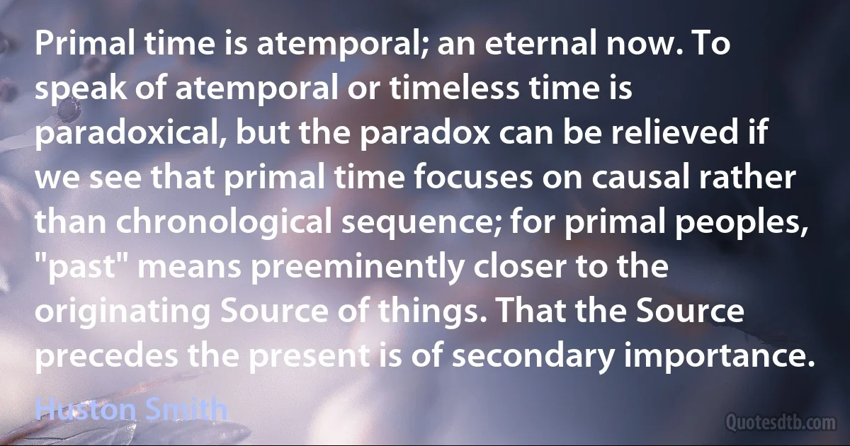 Primal time is atemporal; an eternal now. To speak of atemporal or timeless time is paradoxical, but the paradox can be relieved if we see that primal time focuses on causal rather than chronological sequence; for primal peoples, "past" means preeminently closer to the originating Source of things. That the Source precedes the present is of secondary importance. (Huston Smith)