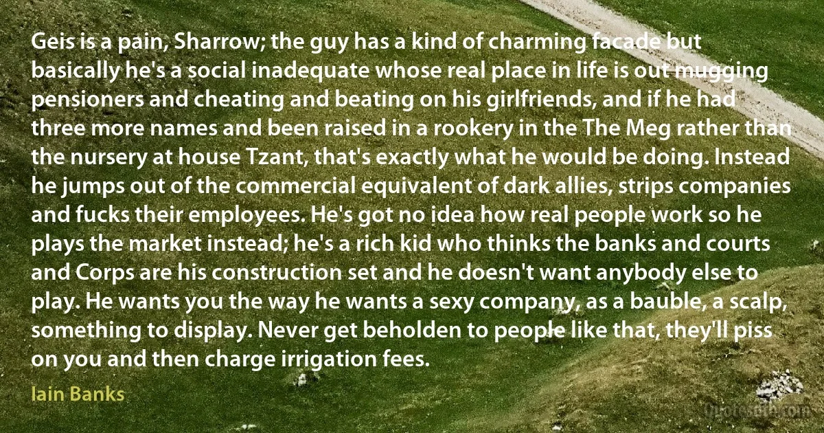 Geis is a pain, Sharrow; the guy has a kind of charming facade but basically he's a social inadequate whose real place in life is out mugging pensioners and cheating and beating on his girlfriends, and if he had three more names and been raised in a rookery in the The Meg rather than the nursery at house Tzant, that's exactly what he would be doing. Instead he jumps out of the commercial equivalent of dark allies, strips companies and fucks their employees. He's got no idea how real people work so he plays the market instead; he's a rich kid who thinks the banks and courts and Corps are his construction set and he doesn't want anybody else to play. He wants you the way he wants a sexy company, as a bauble, a scalp, something to display. Never get beholden to people like that, they'll piss on you and then charge irrigation fees. (Iain Banks)