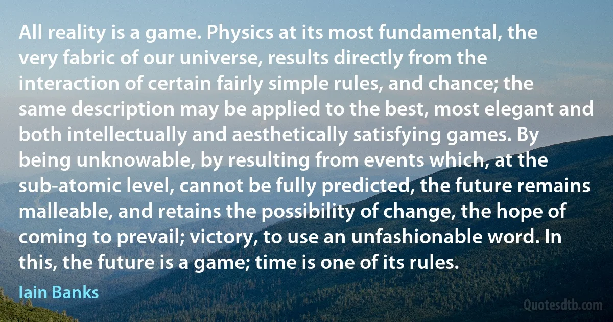 All reality is a game. Physics at its most fundamental, the very fabric of our universe, results directly from the interaction of certain fairly simple rules, and chance; the same description may be applied to the best, most elegant and both intellectually and aesthetically satisfying games. By being unknowable, by resulting from events which, at the sub-atomic level, cannot be fully predicted, the future remains malleable, and retains the possibility of change, the hope of coming to prevail; victory, to use an unfashionable word. In this, the future is a game; time is one of its rules. (Iain Banks)