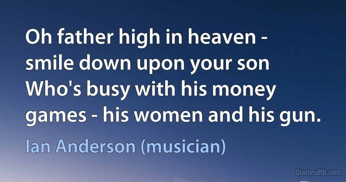 Oh father high in heaven - smile down upon your son
Who's busy with his money games - his women and his gun. (Ian Anderson (musician))