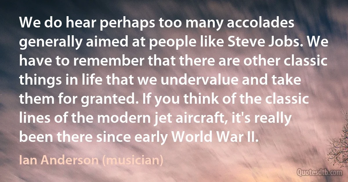 We do hear perhaps too many accolades generally aimed at people like Steve Jobs. We have to remember that there are other classic things in life that we undervalue and take them for granted. If you think of the classic lines of the modern jet aircraft, it's really been there since early World War II. (Ian Anderson (musician))