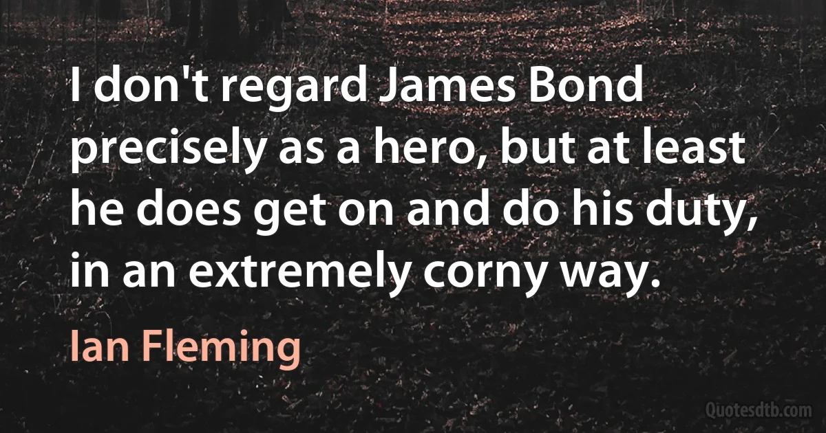 I don't regard James Bond precisely as a hero, but at least he does get on and do his duty, in an extremely corny way. (Ian Fleming)