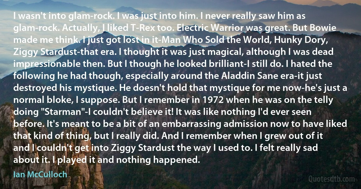 I wasn't into glam-rock. I was just into him. I never really saw him as glam-rock. Actually, I liked T-Rex too. Electric Warrior was great. But Bowie made me think. I just got lost in it-Man Who Sold the World, Hunky Dory, Ziggy Stardust-that era. I thought it was just magical, although I was dead impressionable then. But I though he looked brilliant-I still do. I hated the following he had though, especially around the Aladdin Sane era-it just destroyed his mystique. He doesn't hold that mystique for me now-he's just a normal bloke, I suppose. But I remember in 1972 when he was on the telly doing "Starman"-I couldn't believe it! It was like nothing I'd ever seen before. It's meant to be a bit of an embarrassing admission now to have liked that kind of thing, but I really did. And I remember when I grew out of it and I couldn't get into Ziggy Stardust the way I used to. I felt really sad about it. I played it and nothing happened. (Ian McCulloch)