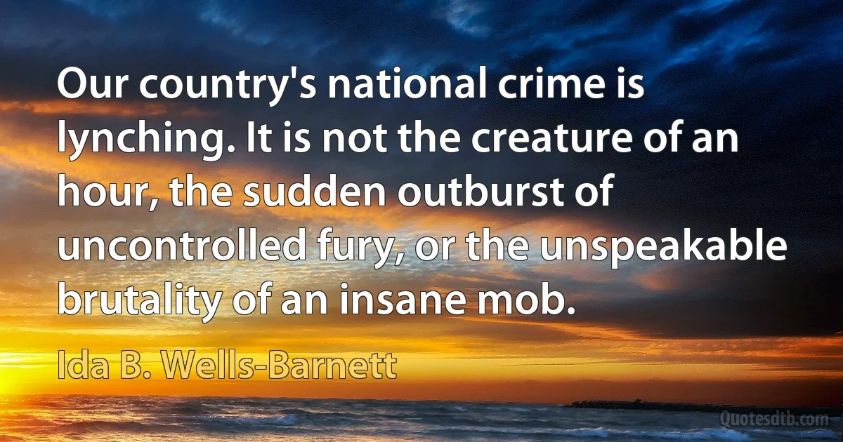 Our country's national crime is lynching. It is not the creature of an hour, the sudden outburst of uncontrolled fury, or the unspeakable brutality of an insane mob. (Ida B. Wells-Barnett)