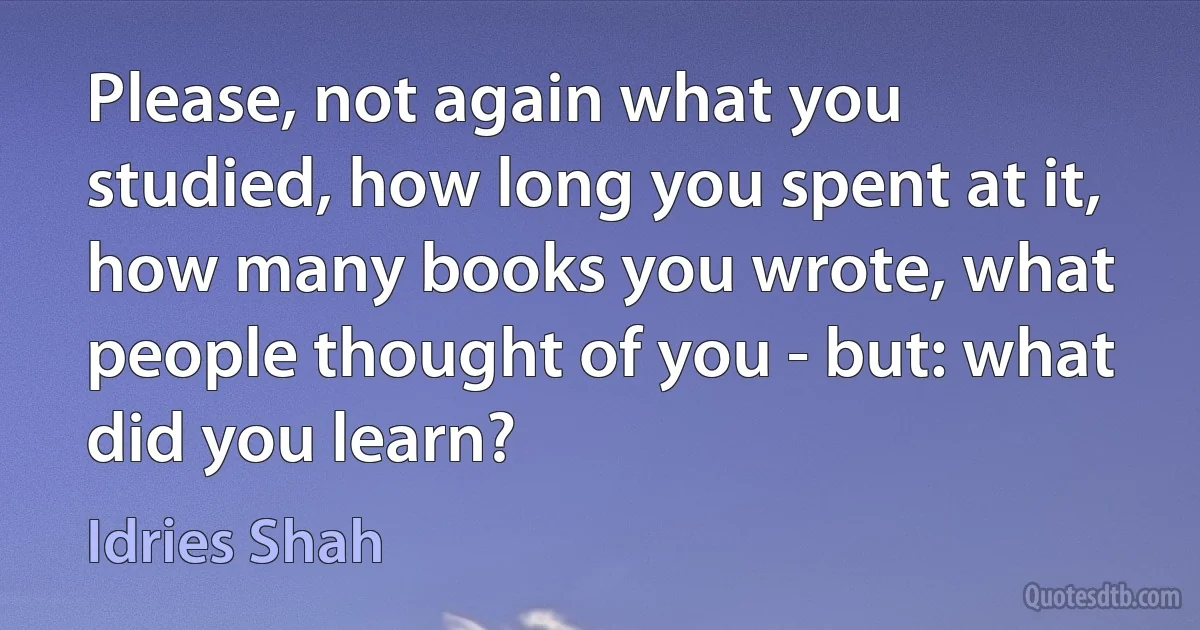 Please, not again what you studied, how long you spent at it, how many books you wrote, what people thought of you - but: what did you learn? (Idries Shah)