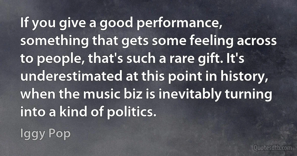 If you give a good performance, something that gets some feeling across to people, that's such a rare gift. It's underestimated at this point in history, when the music biz is inevitably turning into a kind of politics. (Iggy Pop)