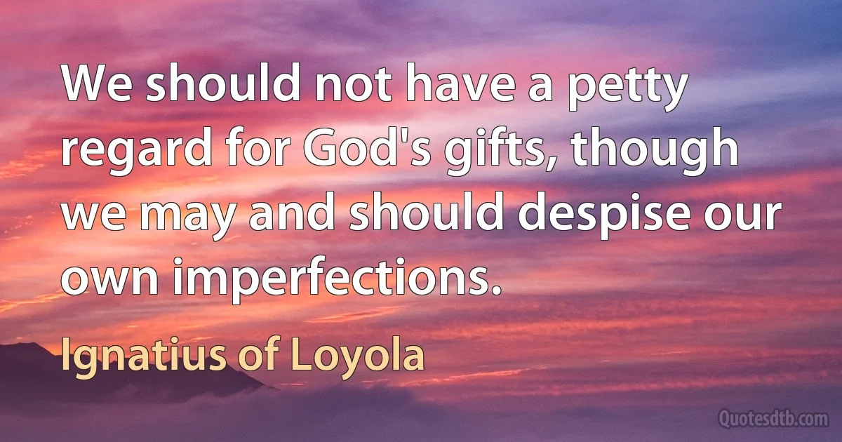 We should not have a petty regard for God's gifts, though we may and should despise our own imperfections. (Ignatius of Loyola)