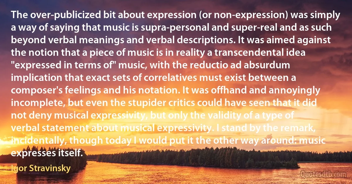 The over-publicized bit about expression (or non-expression) was simply a way of saying that music is supra-personal and super-real and as such beyond verbal meanings and verbal descriptions. It was aimed against the notion that a piece of music is in reality a transcendental idea "expressed in terms of" music, with the reductio ad absurdum implication that exact sets of correlatives must exist between a composer's feelings and his notation. It was offhand and annoyingly incomplete, but even the stupider critics could have seen that it did not deny musical expressivity, but only the validity of a type of verbal statement about musical expressivity. I stand by the remark, incidentally, though today I would put it the other way around: music expresses itself. (Igor Stravinsky)