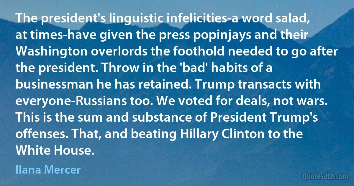 The president's linguistic infelicities-a word salad, at times-have given the press popinjays and their Washington overlords the foothold needed to go after the president. Throw in the 'bad' habits of a businessman he has retained. Trump transacts with everyone-Russians too. We voted for deals, not wars. This is the sum and substance of President Trump's offenses. That, and beating Hillary Clinton to the White House. (Ilana Mercer)