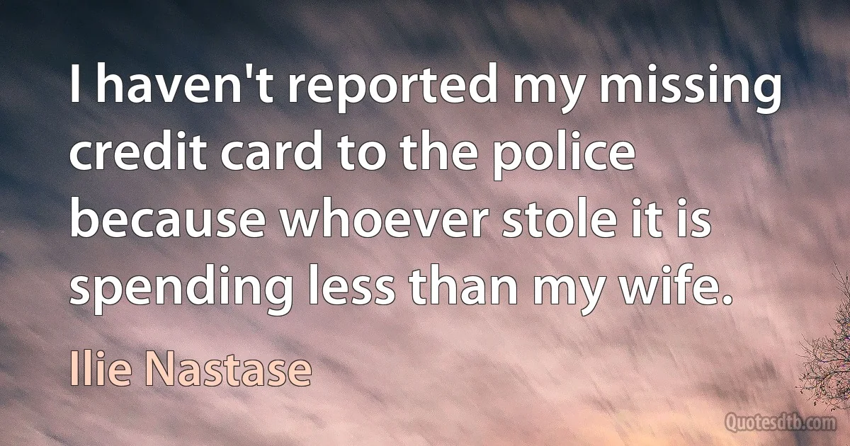 I haven't reported my missing credit card to the police because whoever stole it is spending less than my wife. (Ilie Nastase)