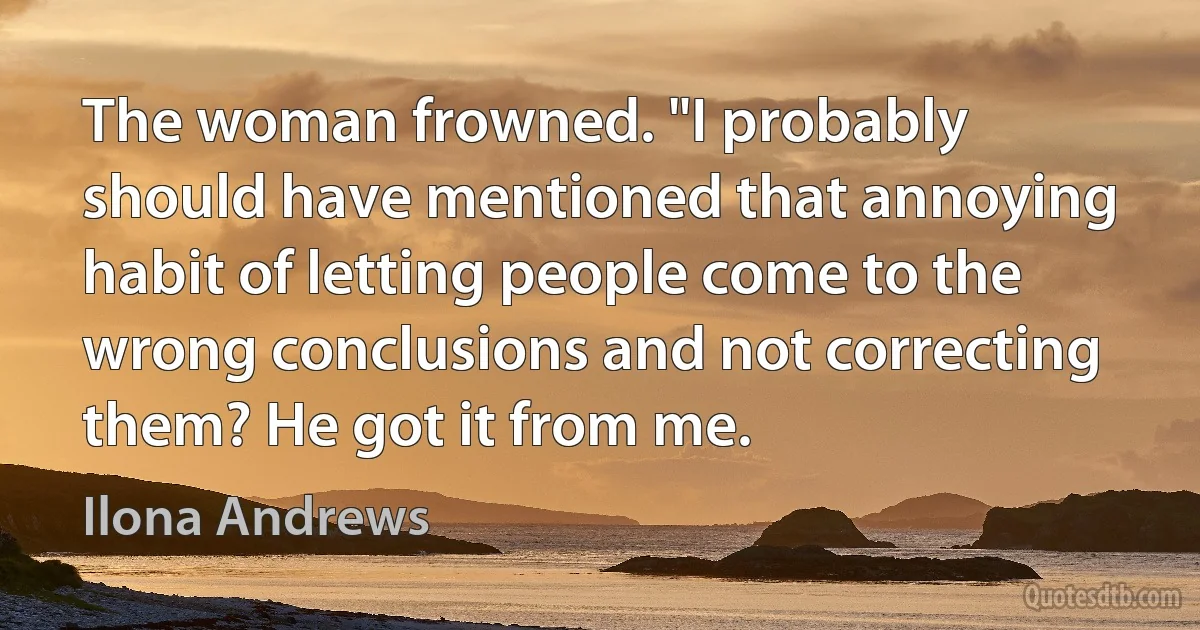 The woman frowned. "I probably should have mentioned that annoying habit of letting people come to the wrong conclusions and not correcting them? He got it from me. (Ilona Andrews)