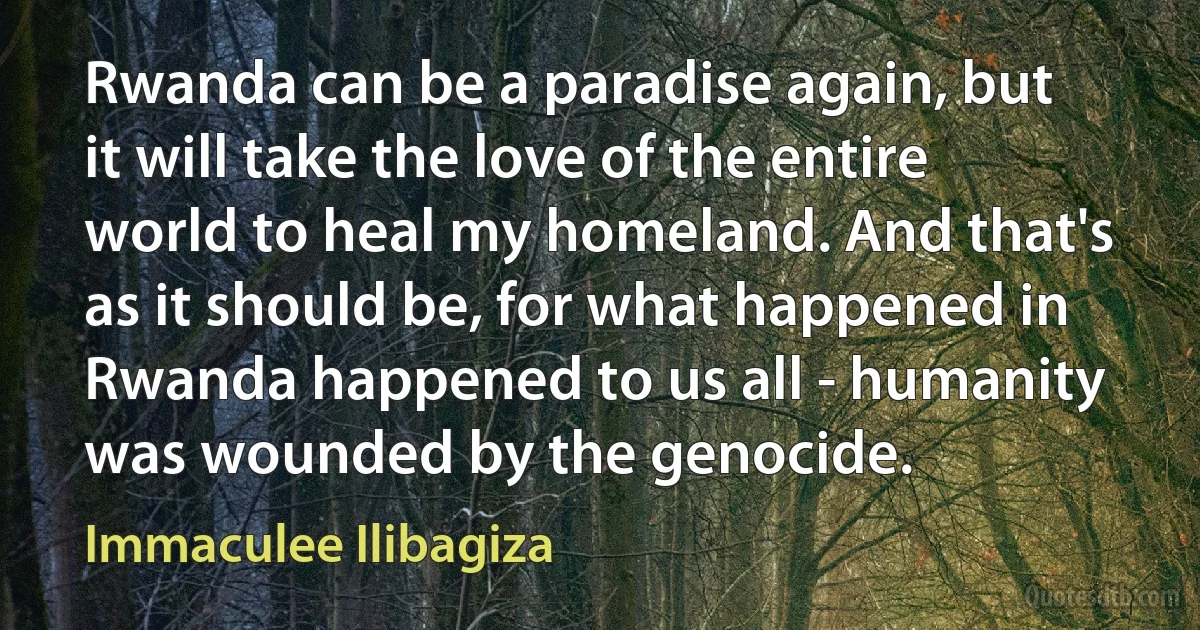 Rwanda can be a paradise again, but it will take the love of the entire world to heal my homeland. And that's as it should be, for what happened in Rwanda happened to us all - humanity was wounded by the genocide. (Immaculee Ilibagiza)