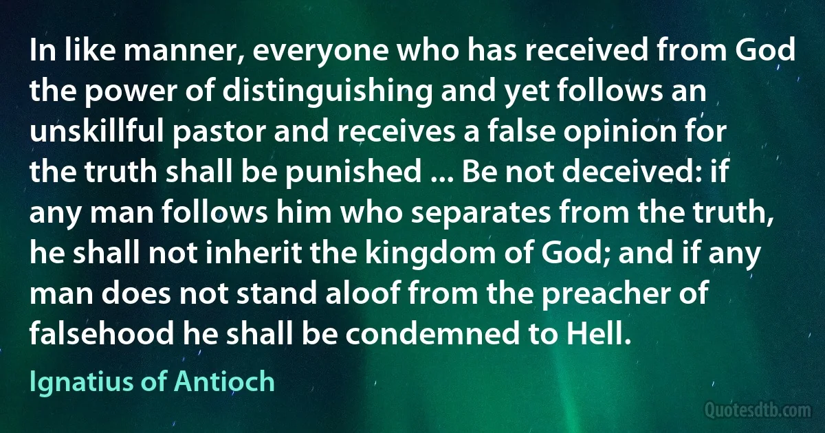 In like manner, everyone who has received from God the power of distinguishing and yet follows an unskillful pastor and receives a false opinion for the truth shall be punished ... Be not deceived: if any man follows him who separates from the truth, he shall not inherit the kingdom of God; and if any man does not stand aloof from the preacher of falsehood he shall be condemned to Hell. (Ignatius of Antioch)