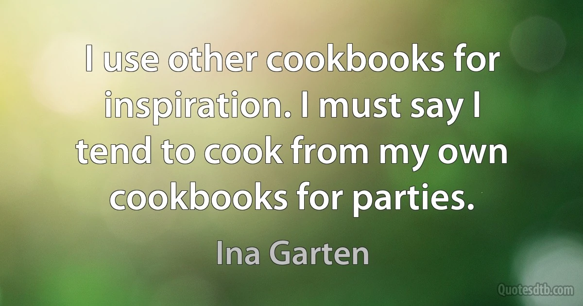 I use other cookbooks for inspiration. I must say I tend to cook from my own cookbooks for parties. (Ina Garten)