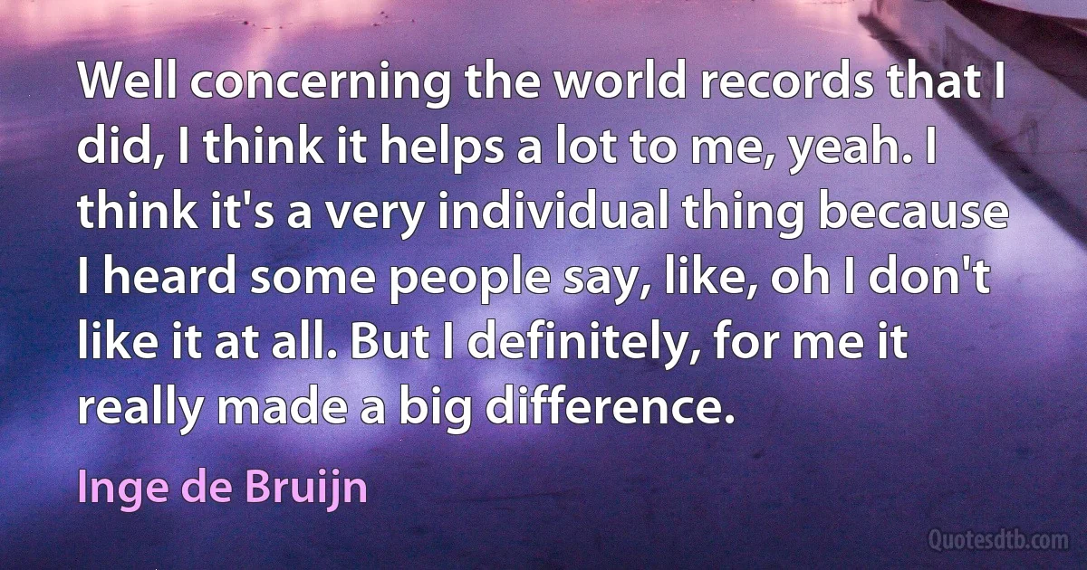 Well concerning the world records that I did, I think it helps a lot to me, yeah. I think it's a very individual thing because I heard some people say, like, oh I don't like it at all. But I definitely, for me it really made a big difference. (Inge de Bruijn)