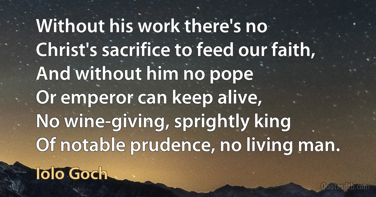 Without his work there's no
Christ's sacrifice to feed our faith,
And without him no pope
Or emperor can keep alive,
No wine-giving, sprightly king
Of notable prudence, no living man. (Iolo Goch)