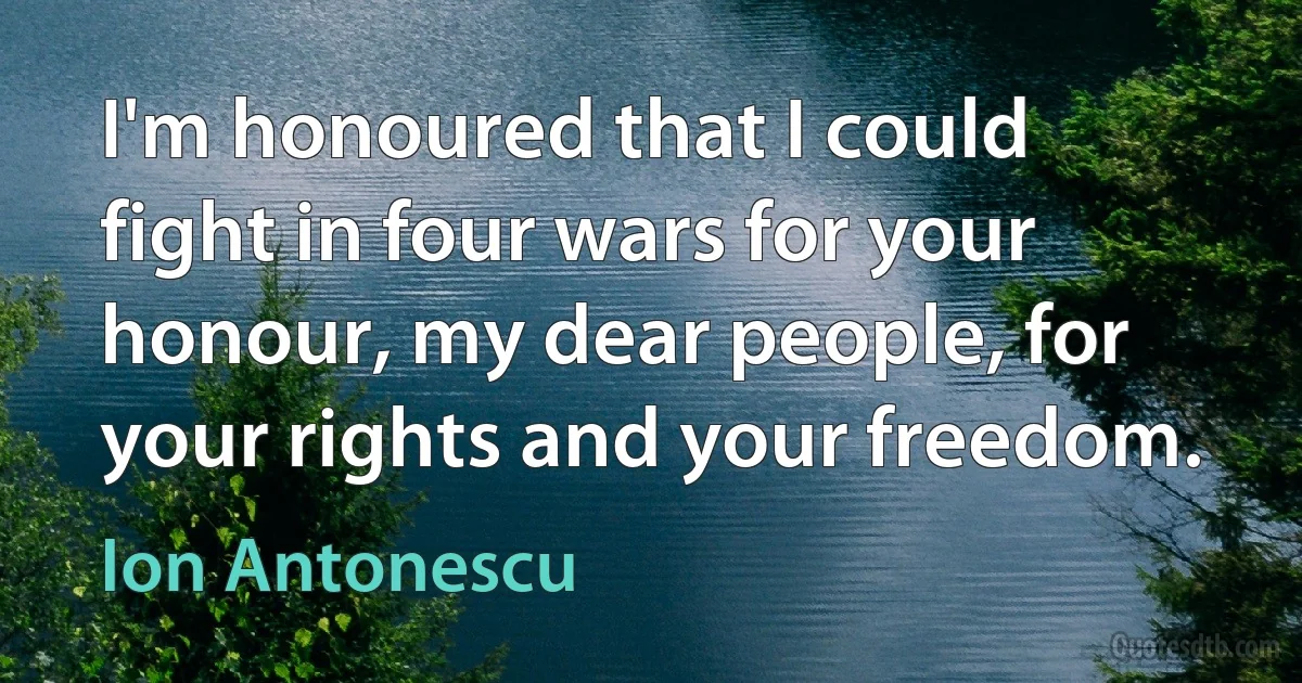 I'm honoured that I could fight in four wars for your honour, my dear people, for your rights and your freedom. (Ion Antonescu)