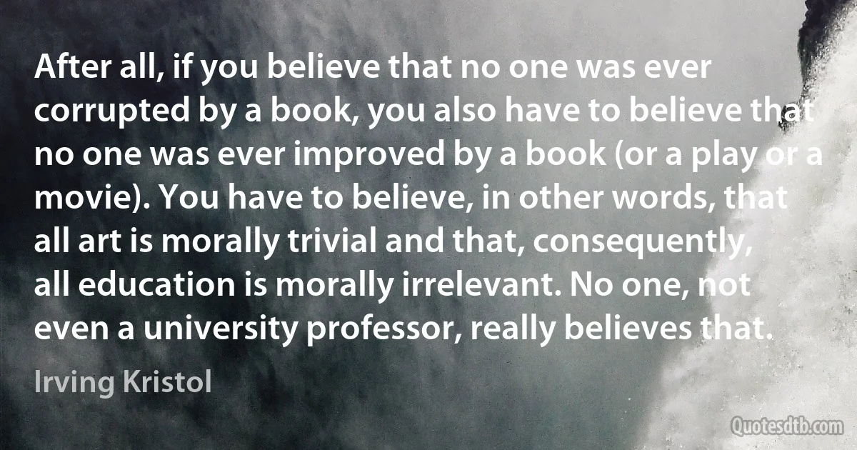 After all, if you believe that no one was ever corrupted by a book, you also have to believe that no one was ever improved by a book (or a play or a movie). You have to believe, in other words, that all art is morally trivial and that, consequently, all education is morally irrelevant. No one, not even a university professor, really believes that. (Irving Kristol)