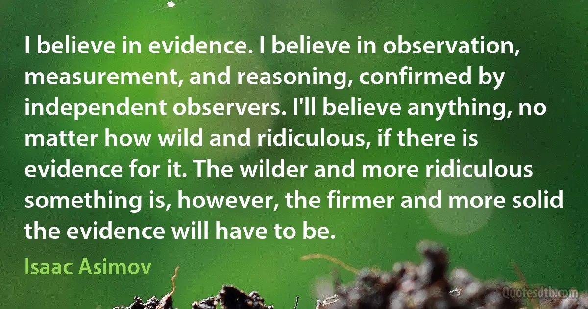 I believe in evidence. I believe in observation, measurement, and reasoning, confirmed by independent observers. I'll believe anything, no matter how wild and ridiculous, if there is evidence for it. The wilder and more ridiculous something is, however, the firmer and more solid the evidence will have to be. (Isaac Asimov)