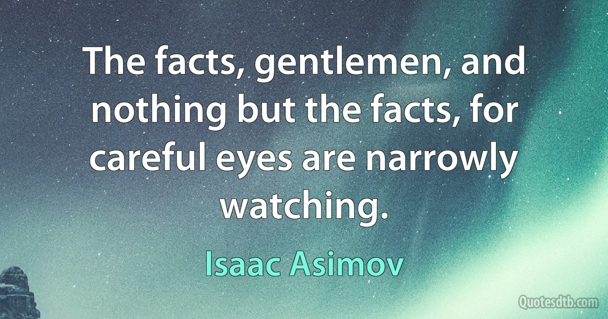 The facts, gentlemen, and nothing but the facts, for careful eyes are narrowly watching. (Isaac Asimov)