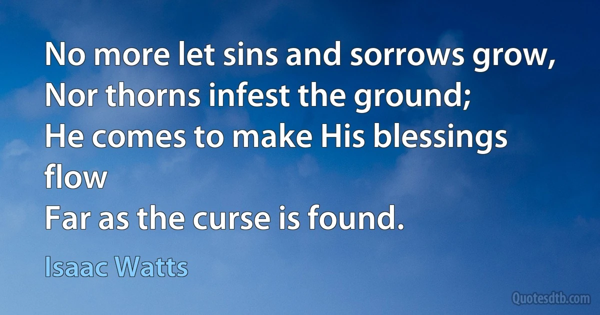 No more let sins and sorrows grow,
Nor thorns infest the ground;
He comes to make His blessings flow
Far as the curse is found. (Isaac Watts)