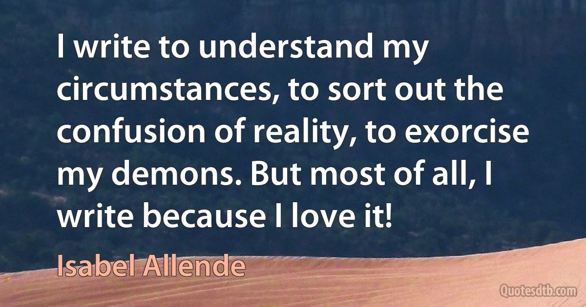 I write to understand my circumstances, to sort out the confusion of reality, to exorcise my demons. But most of all, I write because I love it! (Isabel Allende)