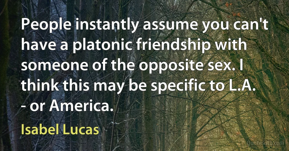 People instantly assume you can't have a platonic friendship with someone of the opposite sex. I think this may be specific to L.A. - or America. (Isabel Lucas)