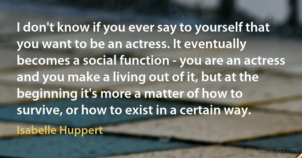 I don't know if you ever say to yourself that you want to be an actress. It eventually becomes a social function - you are an actress and you make a living out of it, but at the beginning it's more a matter of how to survive, or how to exist in a certain way. (Isabelle Huppert)