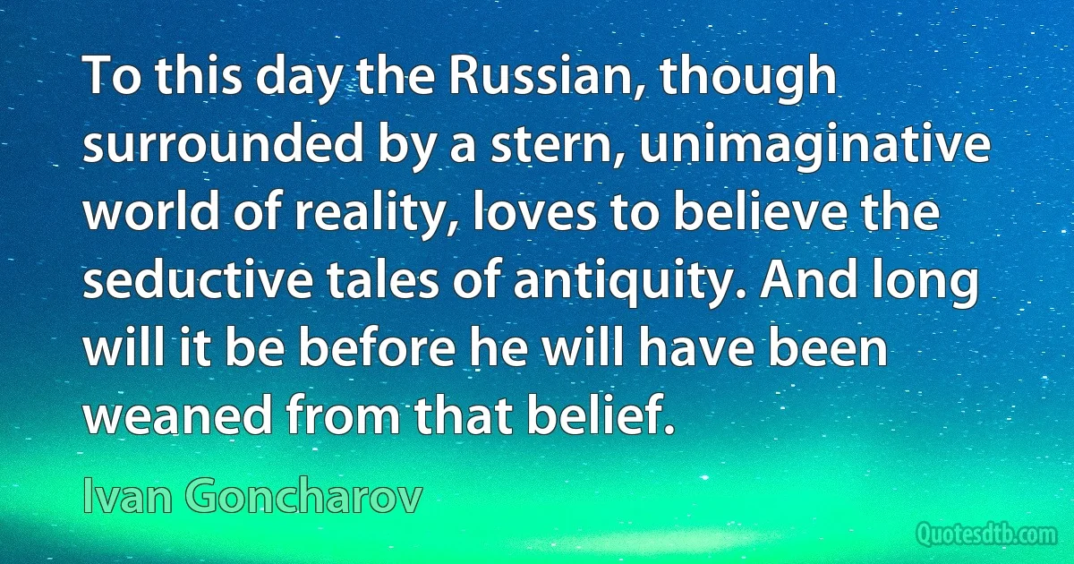 To this day the Russian, though surrounded by a stern, unimaginative world of reality, loves to believe the seductive tales of antiquity. And long will it be before he will have been weaned from that belief. (Ivan Goncharov)