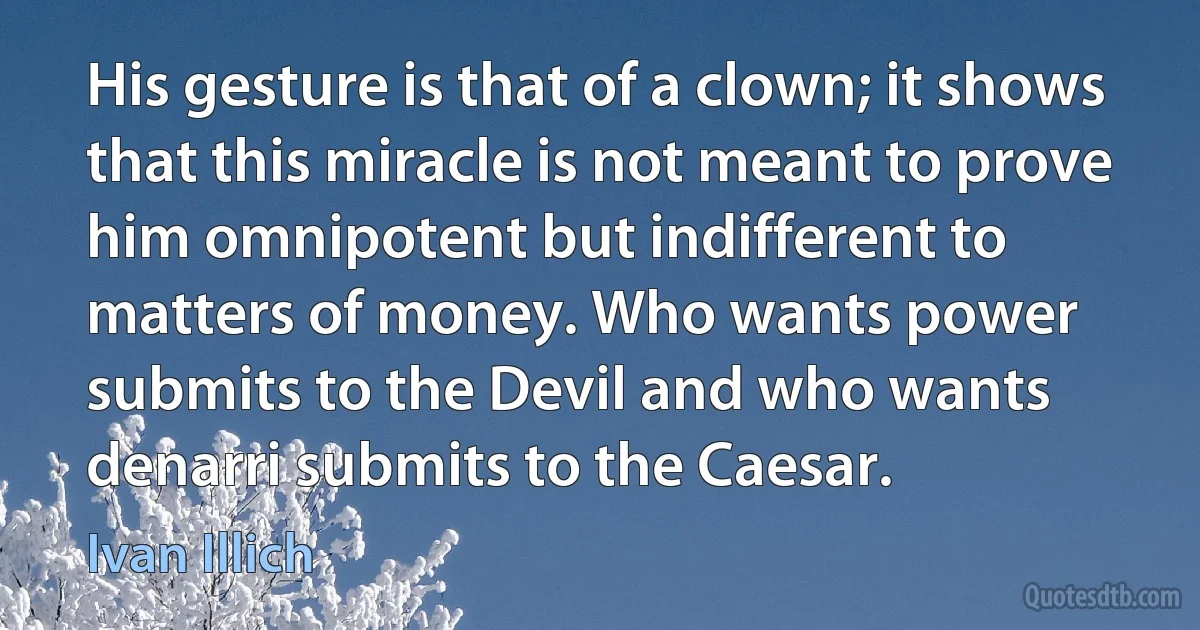 His gesture is that of a clown; it shows that this miracle is not meant to prove him omnipotent but indifferent to matters of money. Who wants power submits to the Devil and who wants denarri submits to the Caesar. (Ivan Illich)