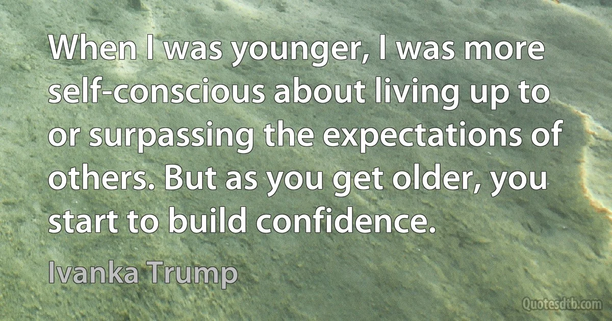 When I was younger, I was more self-conscious about living up to or surpassing the expectations of others. But as you get older, you start to build confidence. (Ivanka Trump)