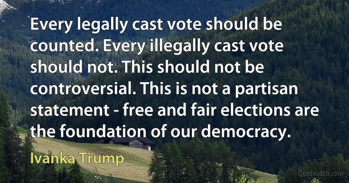 Every legally cast vote should be counted. Every illegally cast vote should not. This should not be controversial. This is not a partisan statement - free and fair elections are the foundation of our democracy. (Ivanka Trump)