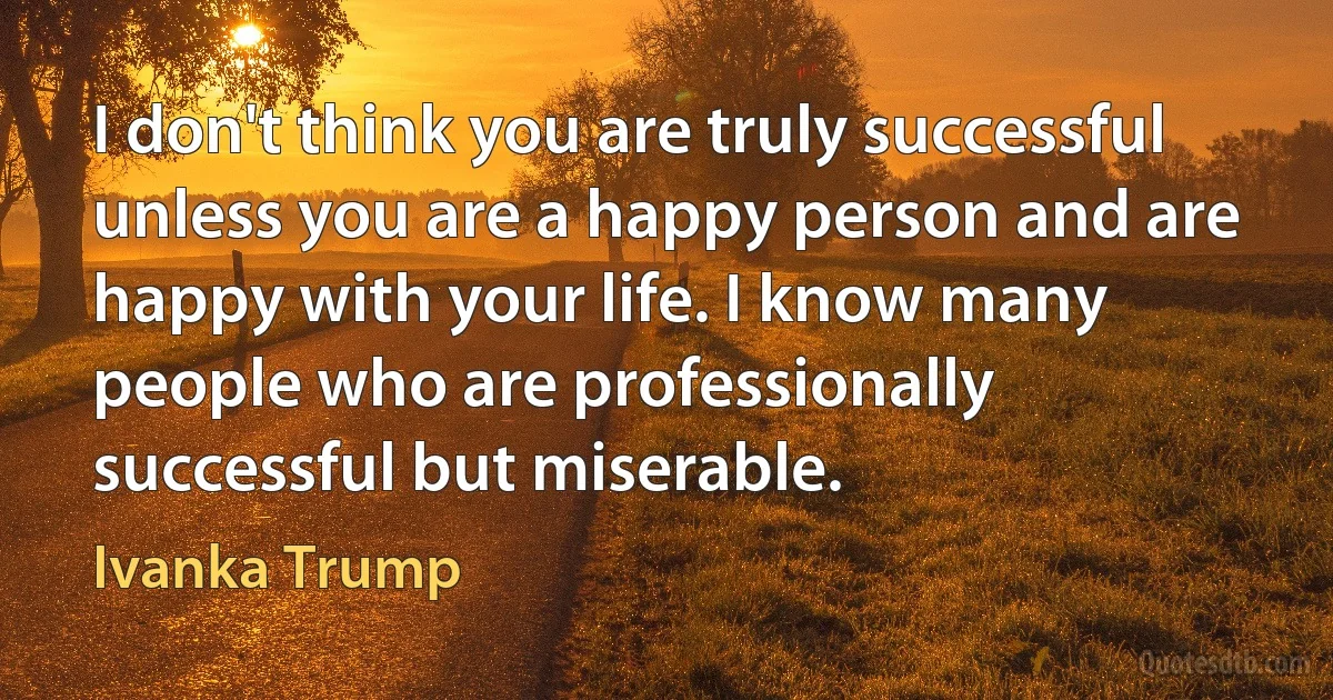 I don't think you are truly successful unless you are a happy person and are happy with your life. I know many people who are professionally successful but miserable. (Ivanka Trump)