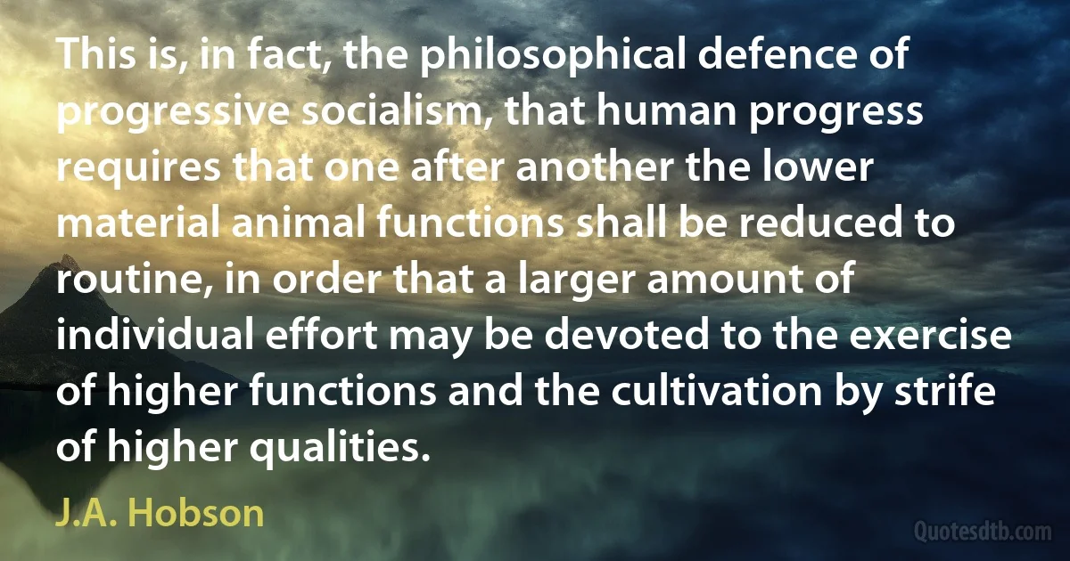 This is, in fact, the philosophical defence of progressive socialism, that human progress requires that one after another the lower material animal functions shall be reduced to routine, in order that a larger amount of individual effort may be devoted to the exercise of higher functions and the cultivation by strife of higher qualities. (J.A. Hobson)