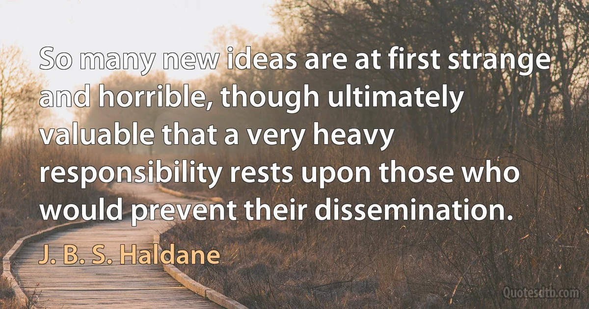 So many new ideas are at first strange and horrible, though ultimately valuable that a very heavy responsibility rests upon those who would prevent their dissemination. (J. B. S. Haldane)