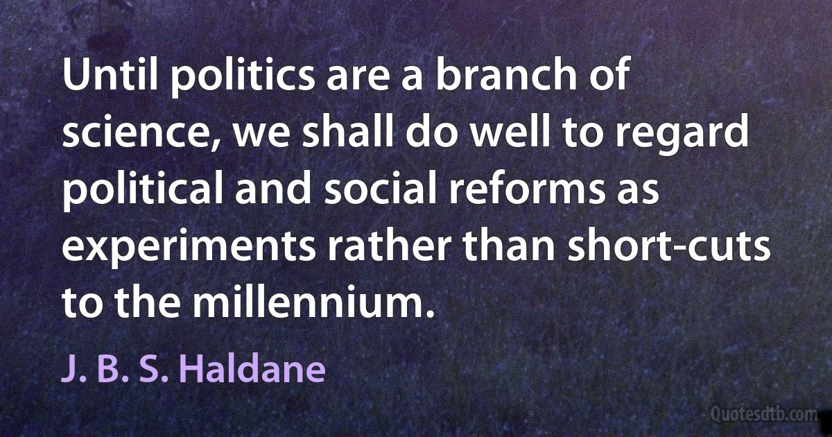 Until politics are a branch of science, we shall do well to regard political and social reforms as experiments rather than short-cuts to the millennium. (J. B. S. Haldane)