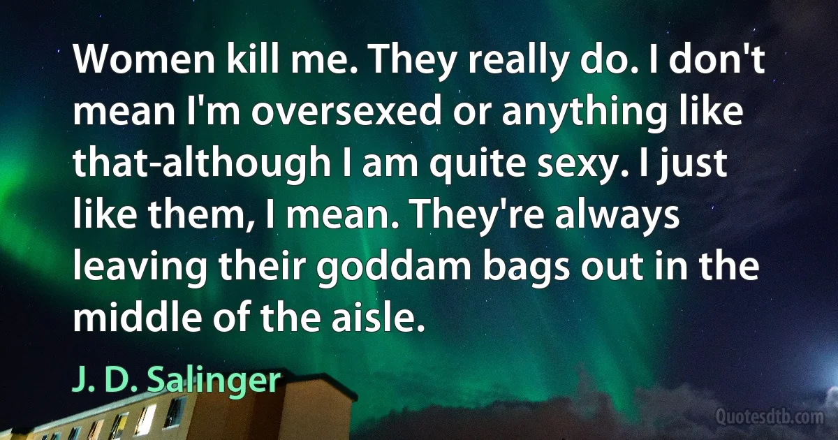 Women kill me. They really do. I don't mean I'm oversexed or anything like that-although I am quite sexy. I just like them, I mean. They're always leaving their goddam bags out in the middle of the aisle. (J. D. Salinger)