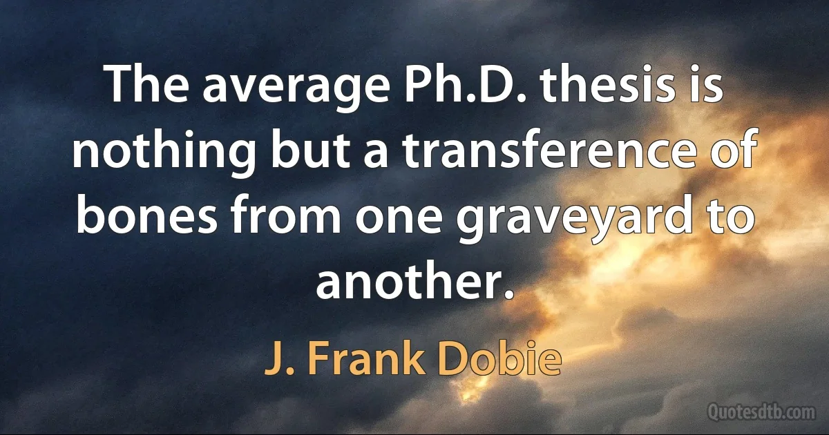 The average Ph.D. thesis is nothing but a transference of bones from one graveyard to another. (J. Frank Dobie)