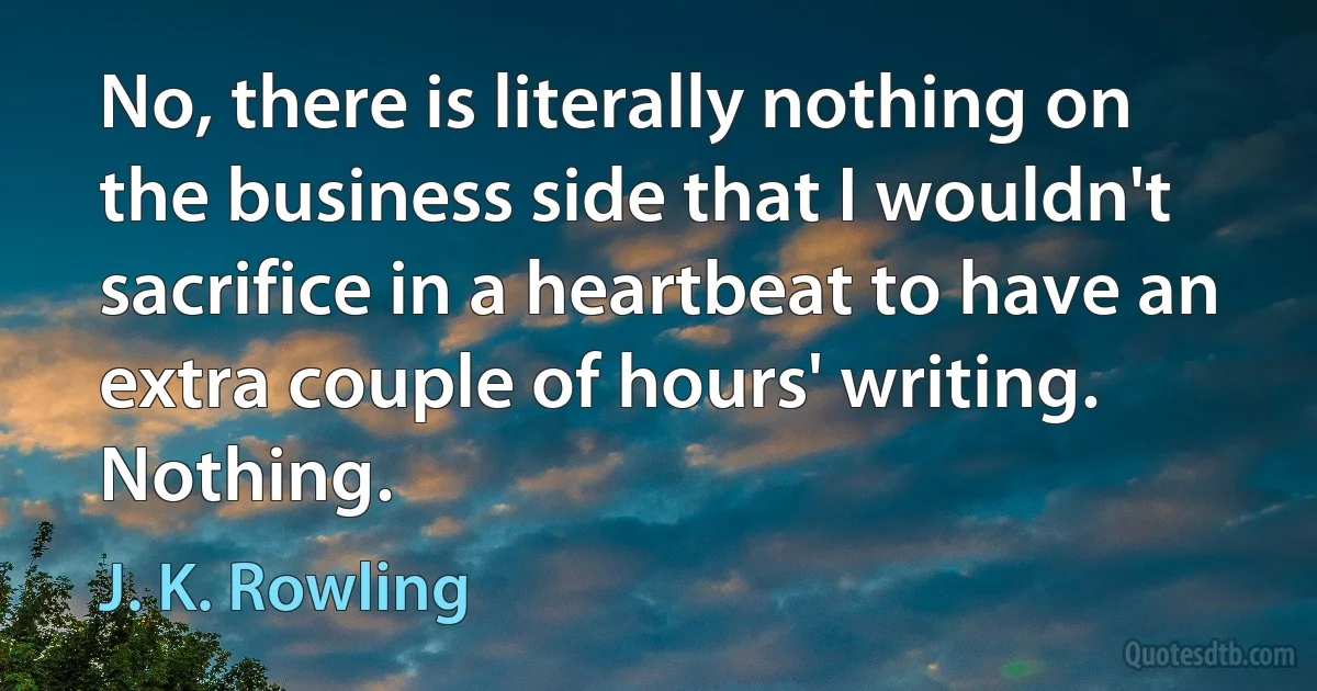 No, there is literally nothing on the business side that I wouldn't sacrifice in a heartbeat to have an extra couple of hours' writing. Nothing. (J. K. Rowling)