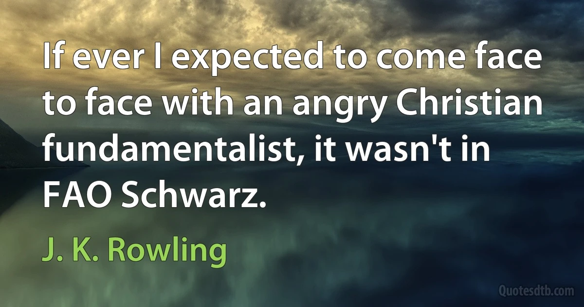 If ever I expected to come face to face with an angry Christian fundamentalist, it wasn't in FAO Schwarz. (J. K. Rowling)