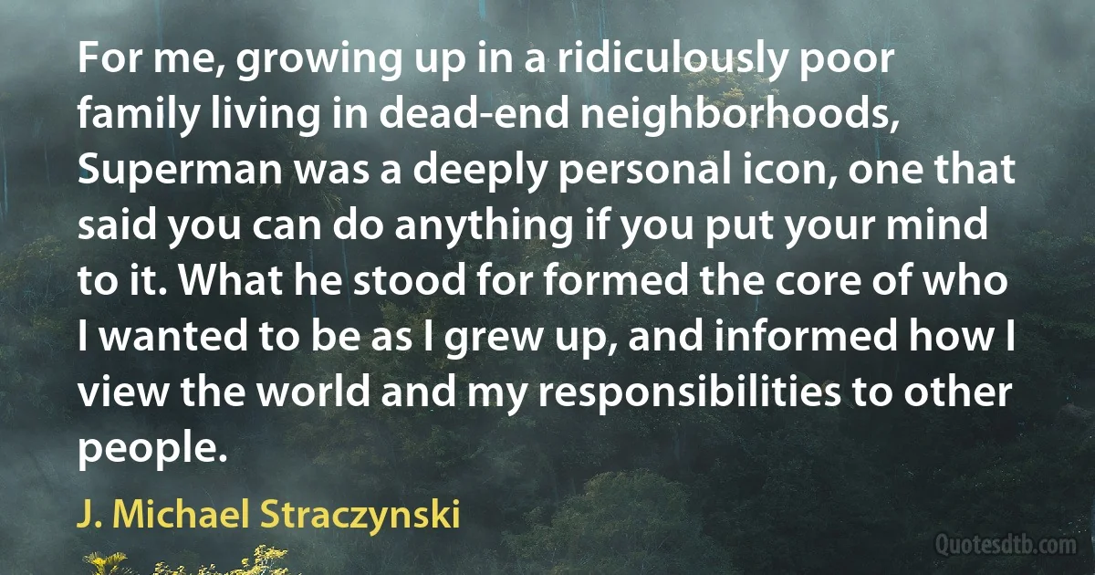 For me, growing up in a ridiculously poor family living in dead-end neighborhoods, Superman was a deeply personal icon, one that said you can do anything if you put your mind to it. What he stood for formed the core of who I wanted to be as I grew up, and informed how I view the world and my responsibilities to other people. (J. Michael Straczynski)